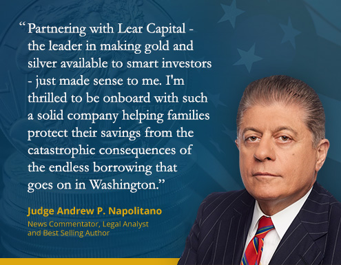 Judge Napolitano Quote: Partnering with Lear Capital - the leader in making gold and silver available to smart investors - just made sense to me. I'm thrilled to be onboard with such a solid company helping families protect their savings from the catastrophic consequences of the endless borrowing that goes on in Washington.